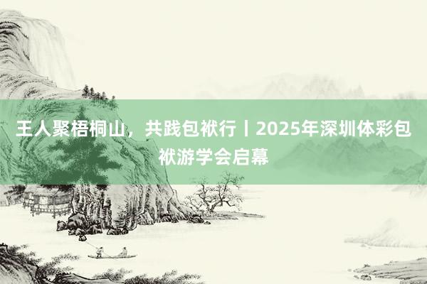 王人聚梧桐山,共践包袱行丨2025年深圳体彩包袱游学会启幕
