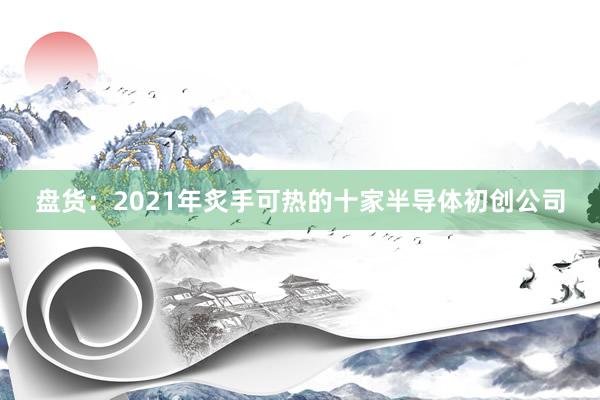 盘货:2021年炙手可热的十家半导体初创公司